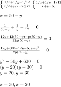 \left \{ {1/x+1/y=1/12} \atop {x/2+y/2=25|*2}} \right. \left \{ {{1/x+1/y=1/12} \atop {x+y=50}} \right. \\ \\ x=50-y \\ \\ \frac{1}{50-y} + \frac{1}{y} - \frac{1}{12} =0 \\ \\ \frac{12y+12(50-y)-y(50-y)}{12y(50-y)} =0 \\ \\ \frac{12y+600-12y-50y+y^2}{12y(50-y)} =0 \\ \\ y^2-50y+600=0 \\ (y-20)(y-30)=0 \\ y=20,y=30 \\ \\ x=30,x=20