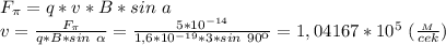 F_ \pi =q*v*B*sin \alph \ a \\ v= \frac{F_ \pi }{q*B*sin \ \alpha } = \frac{5*10^{-14}}{1,6*10^{-19}*3*sin \ 90к} =1,04167*10^{5} \ (\frac{_M}{cek})