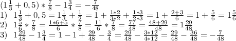 (1 \frac{1}{3} +0,5)* \frac{7}{8} -1 \frac{3}{4} =- \frac{7}{48} \\ 1)~~1 \frac{1}{3} +0,5=1 \frac{1}{3} + \frac{1}{2} =1+ \frac{1*2}{3*2} + \frac{1*3}{2*3} =1+ \frac{2+3}{6} =1 +\frac{5}{6} =1\frac{5}{6} \\ 2)~~1\frac{5}{6}* \frac{7}{8}=\frac{1*6+5}{6}* \frac{7}{8}=\frac{11}{6}* \frac{7}{8}= \frac{77}{48} = \frac{48+29}{48} =1 \frac{29}{48} \\ 3)~~1 \frac{29}{48} -1 \frac{3}{4} =1-1+ \frac{29}{48}-\frac{3}{4}= \frac{29}{48}-\frac{3*12}{4*12}=\frac{29}{48}-\frac{36}{48}=- \frac{7}{48}