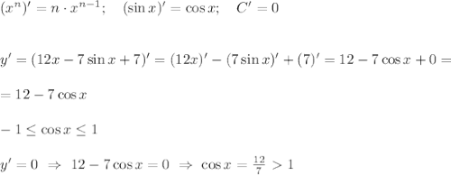 (x^n)'=n\cdot x^{n-1}; \ \ \ (\sin x)' = \cos x; \ \ \ C'=0 \\ \\ \\ y'=(12x - 7\sin x +7)'=(12x)' - (7\sin x)' +(7)'=12 -7 \cos x+0=\\ \\ = 12 -7 \cos x \\ \\ -1 \leq \cos x \leq 1 \\ \\ y'=0 \ \Rightarrow \ 12- 7\cos x =0 \ \Rightarrow \ \cos x=\frac{12}{7}\ \textgreater \ 1