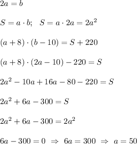 2a=b \\ \\ S=a \cdot b; \ \ S=a \cdot 2a=2a^2\\ \\ (a+8)\cdot (b-10)=S+220 \\ \\ (a+8)\cdot (2a-10)-220=S \\ \\ 2a^2 -10a+16a-80 -220=S \\ \\ 2a^2 +6a -300=S \\ \\2a^2 +6a-300=2a^2 \\ \\ 6a-300=0 \ \Rightarrow \ 6a=300 \ \Rightarrow \ a =50