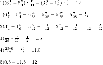 1)(6 \frac{1}{7} -5 \frac{3}{4} ): \frac{11}{14} +(3 \frac{3}{4} -1 \frac{5}{6} ): \frac{1}{6} = 12\\ \\ 1) 6 \frac{1}{7} -5 \frac{3}{4} =6 \frac{4}{28} -5 \frac{21}{28} =5 \frac{32}{28} -5 \frac{21}{28} = \frac{11}{28} \\ \\ 2) 3 \frac{3}{4} -1 \frac{5}{6}=3 \frac{9}{12} -1 \frac{10}{12} =2 \frac{21}{12} - 1\frac{10}{12} =1 \frac{11}{12} = \frac{23}{12} \\ \\ 3) \frac{11}{28} * \frac{14}{11} = \frac{1}{2} =0.5 \\ \\ 4) \frac{23*6}{12} = \frac{23}{2} =11.5\\ \\ 5) 0.5+11.5=12