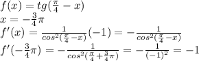 f(x)=tg( \frac{\pi}{4}-x) \\ &#10;x=- \frac{3}{4}\pi \\ &#10;f'(x)= \frac{1}{cos^2( \frac{\pi}{4}-x) }(-1)=&#10;- \frac{1}{cos^2( \frac{\pi}{4}-x) } \\ &#10;f'(- \frac{3}{4}\pi)=- \frac{1}{cos^2( \frac{\pi}{4}+ \frac{3}{4}\pi ) } &#10;=- \frac{1}{(-1)^2}=-1