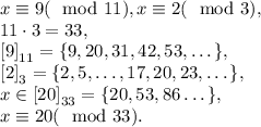 x\equiv9(\mod11), x\equiv2(\mod3), \\ 11\cdot3=33,\\ \left[9\right]_{11}=\{9, 20, 31, 42, 53, \dots\}, \\ \left[2\right]_3=\{2, 5, \dots, 17, 20, 23, \dots \}, \\ x\in\left[20\right]_{33}=\{20, 53, 86\dots\}, \\ x\equiv20(\mod33).