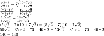 \frac{\sqrt{2}-1}{\sqrt{2}+1} = \sqrt[3]{ \frac{10-7\sqrt{2}}{10+7\sqrt{2} }} \\&#10; \frac{(\sqrt{2}-1)^3}{(\sqrt{2}+1)^3 } = \frac{10-7\sqrt{2}}{10+7\sqrt{2}} \\&#10; \frac{ 5\sqrt{2}-7 }{5\sqrt{2}+7} = \frac{10-7\sqrt{2}}{10+7\sqrt{2}} \\&#10; (5\sqrt{2}-7)(10+7\sqrt{2} ) = (5\sqrt{2}+7)(10-7\sqrt{2}) \\ &#10; 50\sqrt{2}+35*2-70-49*2 = 50\sqrt{2}-35*2+70-49*2 \\&#10; 140=140