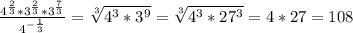 \frac{4^{ \frac{2}{3}}* 3^{ \frac{2}{3}}*3^{ \frac{7}{3}}}{4^{- \frac{1}{3}}} = \sqrt[3]{4^3*3^9}= \sqrt[3]{4^3*27^3}=4*27=108