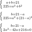 \left \{ {{a+b=21} \atop {225=a^2+b^2}} \right. \\ \\ \left \{ {{b=21-a} \atop {225=a^2+(21-a)^2}} \right. \\ \\ \left \{ {{b=21-a} \atop {2a^2-42a+216=0}} \right.