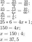 \frac{25}{x}- \frac{25}{ \frac{4x}{3} }= \frac{10}{60}; \\ \frac{25}{x}- \frac{75}{4x}= \frac{10}{60}; \\ &#10; \frac{25}{4x}= \frac{1}{6}; \\&#10;25*6=4x*1; \\&#10;150=4x; \\&#10;x=150:4; \\&#10;x=37,5&#10;