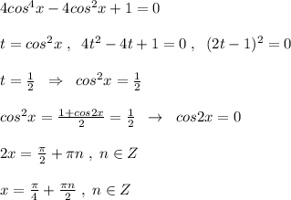 4cos^4x-4cos^2x+1=0\\\\t=cos^2x\; ,\; \; 4t^2-4t+1=0\; ,\; \; (2t-1)^2=0\\\\t=\frac{1}{2}\; \; \Rightarrow \; \; cos^2x=\frac{1}{2}\\\\cos^2x=\frac{1+cos2x}{2}=\frac{1}{2}\; \; \rightarrow \; \; cos2x=0\\\\2x=\frac{\pi}{2}+\pi n\; ,\; n\in Z\\\\x=\frac{\pi}{4}+\frac{\pi n}{2}\; ,\; n\in Z