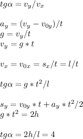 tg \alpha = v_{y} / v_{x} \\ \\ a_{y} = (v_{y} - v_{0y})/t \\ g = v_{y}/t \\ v_{y}=g*t \\ \\ v_{x}=v_{0x}=s_{x}/t=l/t \\ \\ tg \alpha=g*t^2/l \\ \\ s_{y}=v_{0y}*t+a_{y}*t^2/2 \\ g*t^2=2h \\ \\ tg \alpha =2h/l=4