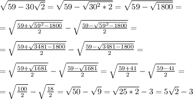 \sqrt{59-30 \sqrt{2} }= \sqrt{59- \sqrt{30^2*2} }= \sqrt{59- \sqrt{1800} }=\\\\= \sqrt{ \frac{59+ \sqrt{59^2-1800} }{2} }- \sqrt{ \frac{59- \sqrt{59^2-1800} }{2} } =\\\\=\sqrt{ \frac{59+\sqrt{3481-1800}}{2} }-\sqrt{ \frac{59-\sqrt{3481-1800} }{2}}=\\\\=\sqrt{ \frac{59+ \sqrt{1681}}{2} }-\sqrt{ \frac{59-\sqrt{1681} }{2}}=\sqrt{ \frac{59+41}{2} }-\sqrt{ \frac{59-41}{2} }=\\\\=\sqrt{ \frac{100}{2} }-\sqrt{ \frac{18}{2} }= \sqrt{50}- \sqrt{9}= \sqrt{25*2}-3=5 \sqrt{2}-3