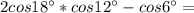 2cos18^\circ*cos12^\circ- cos6^\circ=