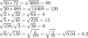 \sqrt{50*72} = \sqrt{3600} = 60 \\ &#10;\sqrt{30*480} = \sqrt{14400} = 120&#10;&#10; \sqrt{2} * \sqrt{32} = \sqrt{64} = 8 \\ \sqrt{5} * \sqrt{45} = \sqrt{225} = 15 \\ \sqrt{108} / \sqrt{3} = \sqrt{36} = 6 \\ \sqrt{6} / \sqrt{150} = \sqrt{ \frac{6}{150} } = \sqrt{ \frac{2}{50}} = \sqrt{0.04} = 0.2