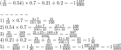 \\ ( \frac{3}{16} - 0.54) \times 0.7 - 0.21 \div 0.2 = - 1 \frac{1187}{4000} \: \\ \\ - - - - - - \\ 1) \: \frac{3}{16} \times 0.7 = \frac{3 \times 7}{16 \times 10} = \frac{21}{160} \\ 2) \: 0.54 \times 0.7 = \frac{54 \times 7}{100 \times 10} = \frac{27 \times 7}{50 \times 10 } = \frac{189}{500} \\ 3) \: \frac{21}{160} - \frac{189}{500} = \frac{21 \times 25 - 189 \times 8}{4000} = - \frac{987}{4000} \\ 4) \: 0.21 \div 0.2 = \frac{21}{100} \div \frac{2}{10} = \frac{21 \times 10}{100 \times 2} = \frac{21}{20} = 1 \frac{1}{20} \\ 5) \: - \frac{987}{4000} - 1 \frac{1}{20} = - \frac{987}{4000} - 1 \frac{200}{4000} = - 1 \frac{987 + 200}{4000} = - 1 \frac{1187}{4000}