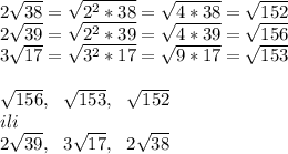 2\sqrt{38}=\sqrt{2^2*38}=\sqrt{4*38}=\sqrt{152}\\&#10;2\sqrt{39}=\sqrt{2^2*39}=\sqrt{4*39}=\sqrt{156}\\&#10;3\sqrt{17}=\sqrt{3^2*17}=\sqrt{9*17}=\sqrt{153}\\&#10;\\&#10;\sqrt{156}, \ \ \sqrt{153}, \ \ \sqrt{152}\\&#10;ili\\&#10;2\sqrt{39}, \ \ 3\sqrt{17}, \ \ 2\sqrt{38}&#10;&#10;