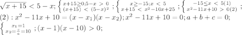 \sqrt{x+15}\ \textless \ 5-x; \left \{ {{x+15 \geq 0;5-x\ \textgreater \ 0} \atop {(x+15)\ \textless \ (5-x)^2}} \right.; \left \{ {{x \geq -15;x\ \textless \ 5} \atop {x+15\ \textless \ x^2-10x+25}} \right.; \left \{ {{-15 \leq x\ \textless \ 5}(1) \atop {x^2-11x+10\ \textgreater \ 0}(2)} \right. ; \\ (2): x^2-11x+10=(x-x_1)(x-x_2); x^2-11x+10=0; a+b+c=0; \\ &#10; \left \{ {{x_1=1} \atop {x_2= \frac{c}{a}=10 }} \right.; (x-1)(x-10)\ \textgreater \ 0;