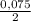 \frac{0,075}{2}