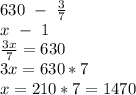 630 \ - \ \frac{3}{7} &#10;\\ \ \ x \ - \ 1&#10;\\ \frac{3x}{7} =630&#10;\\3x=630*7&#10;\\x=210*7=1470