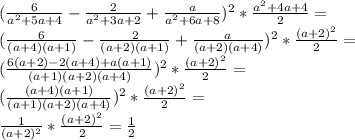 ( \frac{6}{a^{2}+5a+4 }- \frac{2}{a^{2}+3a+2 }+ \frac{a}{a^{2}+6a+8 })^{2}* \frac{a^{2}+4a+4 }{2}= \\ ( \frac{6}{(a+4)(a+1)}- \frac{2}{(a+2)(a+1)}+ \frac{a}{(a+2)(a+4)})^{2}* \frac{(a+2)^{2} }{2}= \\ ( \frac{6(a+2)-2(a+4)+a(a+1)}{(a+1)(a+2)(a+4)})^{2}* \frac{(a+2)^{2} }{2}= \\ ( \frac{(a+4)(a+1)}{(a+1)(a+2)(a+4)})^{2}* \frac{(a+2)^{2} }{2}= \\ \frac{1}{(a+2)^{2} }* \frac{(a+2)^{2} }{2}= \frac{1}{2}