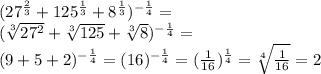 ( 27^{ \frac{2}{3} } + 125^{ \frac{1}{3} }+ 8^{ \frac{1}{3} })^{- \frac{1}{4} }= \\ &#10; (\sqrt[3]{ 27^{2} } + \sqrt[3]{125} + \sqrt[3]{8} )^{- \frac{1}{4} } = \\ (9+5+2)^{- \frac{1}{4} } =(16)^{ -\frac{1}{4} }=( \frac{1}{16})^{ \frac{1}{4} } = \sqrt[4]{ \frac{1}{16} } =2