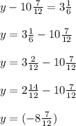 y-10 \frac{7}{12} =3 \frac{1}{6} \\ \\ y=3 \frac{1}{6}-10 \frac{7}{12} \\ \\ y=3\frac{2}{12}-10 \frac{7}{12} \\ \\ y=2\frac{14}{12}-10\frac{7}{12} \\ \\ y=(-8 \frac{7}{12} )