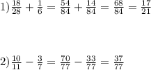 1) \frac{18}{28} + \frac{1}{6} = \frac{54}{84} + \frac{14}{84} = \frac{68}{84} = \frac{17}{21} \\ \\ \\ \\ 2) \frac{10}{11} - \frac{3}{7} = \frac{70}{77} - \frac{33}{77} = \frac{37}{77}