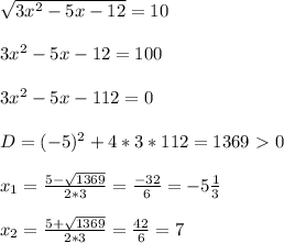 \sqrt{3x^2-5x-12} =10 \\ \\ 3x^2-5x-12=100 \\ \\ 3x^2-5x-112=0 \\ \\ D=(-5)^2+4*3*112=1369\ \textgreater \ 0 \\ \\ x_1= \frac{5- \sqrt{1369}}{2*3}= \frac{-32}{6}=-5 \frac{1}{3} \\ \\ x_2=\frac{5+ \sqrt{1369}}{2*3}= \frac{42}{6}=7