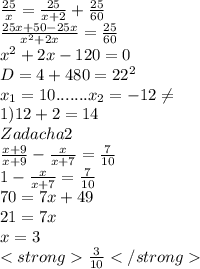 \frac{25}{x} = \frac{25}{x+2} + \frac{25}{60} \\ \frac{25x+50-25x}{x^{2}+2x} = \frac{25}{60} \\ &#10;x^{2}+2x-120=0 \\ D=4+480=22^{2} \\ x_{1}=10 .......x_{2}=-12 \neq \\ 1) 12+2=14 \\ Zadacha 2 \\ \frac{x+9}{x+9}- \frac{x}{x+7} = \frac{7}{10} \\ 1- \frac{x}{x+7} = \frac{7}{10} \\ 70=7x+49 \\ 21=7x \\ x=3 \\ \frac{3}{10}