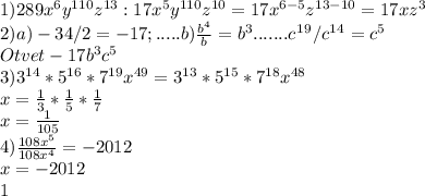 1) 289x^{6}y^{110}z^{13}: 17x^{5}y^{110}z^{10}= 17x^{6-5}z^{13-10}=17xz^{3} \\ &#10;2) a) -34/2=-17; .....b) \frac{b^{4}}{b} =b^{3}.......c^1^9/c^1^4=c^5 \\ Otvet -17b^{3}c^{5} \\ &#10;3) 3^{14}*5^{16}*7^{19}x^{49}=3^{13}*5^{15}*7^{18}x^{48} \\ x= \frac{1}{3}* \frac{1}{5}* \frac{1}{7} \\ x= \frac{1}{105} \\ 4) \frac{108x^{5}}{108x^{4}} =-2012\\ x=-2012 \\ 1