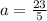 a=\frac{23}{5}