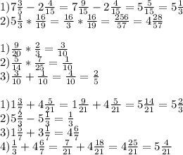 1)7 \frac{3}{5} -2 \frac{4}{15} =7 \frac{9}{15} -2 \frac{4}{15}=5 \frac{5}{15} =5 \frac{1}{3} \\ 2)5 \frac{1}{3} * \frac{16}{19}= \frac{16}{3} * \frac{16}{19} = \frac{256}{57} =4 \frac{28}{57} \\ \\ 1) \frac{9}{20} * \frac{2}{3} = \frac{3}{10} \\ 2) \frac{5}{14} * \frac{7}{25}= \frac{1}{10} \\ 3) \frac{3}{10} + \frac{1}{10} = \frac{4}{10} = \frac{2}{5} \\ \\ 1)1 \frac{3}{7} +4 \frac{5}{21} =1 \frac{9}{21} +4 \frac{5}{21} =5 \frac{14}{21} =5 \frac{2}{3} \\ 2)5 \frac{2}{3} -5 \frac{1}{3} = \frac{1}{3} \\ 3)1 \frac{5}{7} +3 \frac{1}{7} =4 \frac{6}{7} \\ 4) \frac{1}{3} +4 \frac{6}{7} = \frac{7}{21} +4 \frac{18}{21} =4 \frac{25}{21} =5 \frac{4}{21}