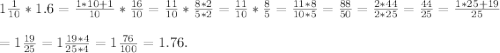 1\frac{1}{10}*1.6 = \frac{1*10+1}{10}*\frac{16}{10} = \frac{11}{10}*\frac{8*2}{5*2} = \frac{11}{10}*\frac{8}{5} = \frac{11*8}{10*5} =\frac{88}{50}=\frac{2*44}{2*25} = \frac{44}{25} = \frac{1*25+19}{25}\\\\=1\frac{19}{25} = 1\frac{19*4}{25*4} = 1\frac{76}{100} = 1.76.