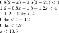 0.8(2 - x) - 0.6(3 - 2x) < 4 \\ 1.6 - 0.8x - 1.8 + 1.2x < 4 \\ - 0.2 + 0.4x < 4 \\ 0.4x < 4 + 0.2 \\ 0.4x < 4.2 \\ x < 10.5