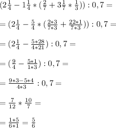 (2 \frac{1}{4} - 1 \frac{1}{4} * ( \frac{2}{7} +3 \frac{1}{7} * \frac{1}{3} )) :0,7= \\ \\ &#10;= (2\frac{1}{4} - \frac{5}{4} *( \frac{2*3}{7*3} + \frac{22*1}{7*3} )) :0,7= \\ \\ &#10;=( 2 \frac{1}{4} - \frac{5*28}{4*21} ):0,7= \\ \\ &#10;=( \frac{9}{4} - \frac{5*1}{1*3} ) :0,7= \\ \\ &#10;= \frac{9*3- 5*4}{4*3} : 0,7= \\ \\ &#10;= \frac{7}{12} * \frac{10}{7} = \\ \\ &#10;= \frac{1*5}{6*1} = \frac{5}{6}