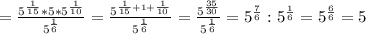 = \frac{ 5^{ \frac{1}{15} }* 5*5^{ \frac{1}{10} } }{5^{ \frac{1}{6} }} = \frac{5 ^{ \frac{1}{15}+ 1+\frac{1}{10} }} {5^{ \frac{1}{6} }} = \frac{5 ^{ \frac{35}{30} } }{5^{ \frac{1}{6} }} = 5^{ \frac{7}{6} } : 5^{ \frac{1}{6} } = 5^{ \frac{6}{6} } = 5