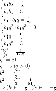 \begin{cases} b_1b_2= \frac{1}{27} \\ b_3b_4=3\right \end{cases}&#10;\\\&#10;\begin{cases} b_1\cdot b_1q= \frac{1}{27} \\ b_1q^2\cdot b_1q^3=3\right \end{cases}&#10;\\\&#10;\begin{cases} b_1^2q= \frac{1}{27} \\ b_1^2q^5=3\right \end{cases}&#10;\\\&#10; \frac{b_1^2q^5}{b_1^2q} = \frac{3}{1/27} &#10;\\\&#10;q^4=81&#10;\\\&#10;q=3 \ (q\ \textgreater \ 0)&#10;\\\&#10;b_1^2= \frac{1/27}{q} &#10;\\\&#10;b_1^2= \frac{1/27}{3} = \frac{1}{81} &#10;\\\&#10;\Rightarrow (b_1)_1= \frac{1}{9} ; \ (b_1)_2=- \frac{1}{9}