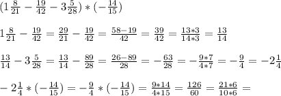 (1 \frac{8}{21}- \frac{19}{42}-3 \frac{5}{28})*(- \frac{14}{15}) \\ \\ 1\frac{8}{21}- \frac{19}{42}= \frac{29}{21}- \frac{19}{42}= \frac{58-19}{42}= \frac{39}{42}= \frac{13*3}{14*3}= \frac{13}{14} \\ \\ \frac{13}{14}-3 \frac{5}{28}= \frac{13}{14}- \frac{89}{28}= \frac{26-89}{28}=- \frac{63}{28}=- \frac{9*7}{4*7}=- \frac{9}{4}=-2 \frac{1}{4} \\ \\ -2 \frac{1}{4}*(- \frac{14}{15})=- \frac{9}{4}*(- \frac{14}{15})= \frac{9*14}{4*15}= \frac{126}{60}= \frac{21*6}{10*6}=