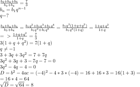 \frac{b_{3}+b_{4}+b_{5}}{b_{3}+b_{4}} = \frac{7}{3} \\ b_{n}=b_{1}q^{n-1} \\ q-? \\ \\ \frac{b_{3}+b_{4}+b_{5}}{b_{3}+b_{4}}= \frac{b_{1}q^{2} +b_{1}q^{3} +b_{1}q^{4} }{b_{1}q^{2} +b_{1}q^{3} }= \frac{b_{1}q^{2}(1+q+q^{2})}{b_{1}q^{2}(1+q)} = \frac{1+q+q^{2}}{1+q} \\ =\ \textgreater \ \frac{1+q+q^{2}}{1+q} = \frac{7}{3} \\ 3(1+q+q^{2})=7(1+q) \\ q \neq -1 \\ 3+3q+3q^{2}=7+7q \\ 3q^{2}+3q+3-7q-7=0 \\ 3q^{2}-4q-4=0 \\ D=b^{2}-4ac=(-4)^{2}-4*3*(-4)=16+16*3=16(1+3)= \\ =16*4= 64 \\ \sqrt{D}= \sqrt{64}=8 \\