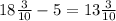 18 \frac{3}{10} - 5= 13 \frac{3}{10}