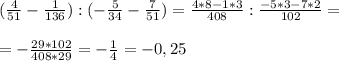 ( \frac{4}{51} - \frac{1}{136} ) : (- \frac{5}{34} - \frac{7}{51} )= \frac{4*8-1*3}{408} : \frac{- 5*3 - 7*2}{102} = \\ \\ &#10;= - \frac{29*102}{408*29} = - \frac{1}{4} =-0,25