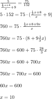 \frac{5}{\frac{ \frac{1}{3}x+8}{x} +9} =\frac{75}{152}\\\\5\cdot 152=75\cdot (\frac{\frac{1}{3}x+8}{x}+9)\\\\760=75\cdot \frac{\frac{1}{3}x+8+9x}{x}\\\\760x=75\cdot (8+9\frac{1}{3}x)\\\\760x=600+75\cdot \frac{28}{3}x\\\\760x=600+700x\\\\760x-700x=600\\\\60x=600\\\\x=10