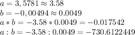 a=3,5781 \approx 3.58&#10;\\b=-0,00494\approx 0.0049\\a*b=-3.58*0.0049=-0.017542\\&#10;a:b=-3.58:0.0049=-730.6122449