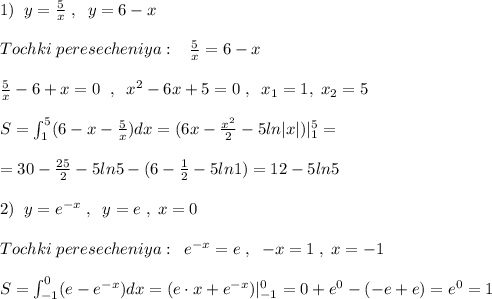 1)\; \; y=\frac{5}{x}\; ,\; \; y=6-x\\\\Tochki\; peresecheniya:\; \; \; \frac{5}{x}=6-x\\\\\frac{5}{x}-6+x=0\; \; ,\; \; x^2-6x+5=0\; ,\; \; x_1=1,\; x_2=5\\\\S=\int_1^5(6-x-\frac{5}{x})dx=(6x-\frac{x^2}{2}-5ln|x|)|_1^5=\\\\=30-\frac{25}{2}-5ln5-(6-\frac{1}{2}-5ln1)=12-5ln5\\\\2)\; \; y=e^{-x}\; ,\; \; y=e\; ,\; x=0\\\\Tochki\; peresecheniya:\; \; e^{-x}=e\; ,\; \; -x=1\; ,\; x=-1\\\\S=\int _{-1}^0(e-e^{-x})dx=(e\cdot x+e^{-x})|_{-1}^0=0+e^0-(-e+e)=e^0=1