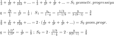 \frac{1}{3}+\frac{1}{27}+\frac{1}{243}+...=\frac{1}{3}+\frac{1}{3^3}+\frac{1}{3^5}+...=S_1\; geometr.\; progressiya\\\\q=\frac{\frac{1}{3^3}}{\frac{1}{3}}=\frac{1}{3^2}=\frac{1}{9}\; ;\; \; S_1=\frac{b_1}{1-q}=\frac{1/3}{1-1/9}=\frac{9}{3\cdot (9-1)}=\frac{3}{8}\\\\\frac{2}{9}+\frac{2}{81}+\frac{2}{729}+...=2\cdot (\frac{1}{3^2}+\frac{1}{3^4}+\frac{1}{3^6}+...)=S_2\; geom.progr.\\\\q=\frac{1/3^4}{1/3^2}=\frac{1}{3^2}=\frac{1}{9}\; ;\; S_2=2\cdot \frac{1/9}{1-\frac{1}{9}}=2\cdot \frac{9}{9(9-1)}=\frac{2}{8}