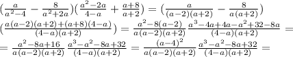 (\frac{a}{a^2-4}- \frac{8}{a^2+2a})( \frac{a^2-2a}{4-a}+ \frac{a+8}{a+2} ) =(\frac{a}{(a-2)(a+2)}- \frac{8}{a(a+2)}) \\ ( \frac{a(a-2)(a+2)+(a+8)(4-a)}{(4-a)(a+2)} ) = \frac{a^2-8(a-2)}{a(a-2)(a+2)} \frac{a^3-4a+4a-a^2+32-8a}{(4-a)(a+2)}= \\ =\frac{a^2-8a+16}{a(a-2)(a+2)} \frac{a^3-a^2-8a+32}{(4-a)(a+2)}=\frac{(a-4)^2}{a(a-2)(a+2)} \frac{a^3-a^2-8a+32}{(4-a)(a+2)}=