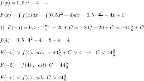 f(x)=0,5x^2-4\; \; \to \\\\F(x)=\int f(x)dx=\int (0,5x^2-4)dx=0,5\cdot \frac{x^3}{3}-4x+C\\\\1)\; \; F(-5)=0,5\cdot \frac{-125}{3}-20+C=-20\frac{5}{6}-20+C=-40\frac{5}{6}+C\\\\f(4)=0,5\cdot 4^2-4=8-4=4\\\\F(-5)\ \textgreater \ f(4),\; ecli\; \; -40\frac{5}{6}+C\ \textgreater \ 4\; \; \to \; \; C\ \textless \ 44\frac{5}{6}\\\\F(-5)=f(4)\; ,\; \; esli\; \; C=44\frac{5}{6} \\\\F(-5)\ \textless \ f(4)\; ,esli\; \; C\ \textgreater \ 44\frac{5}{6}