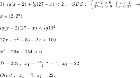 3)\; \; lg(x-2)+lg(27-x)\ \textless \ 2\; ,\; \; \; ODZ:\; \; \left \{ {{x-2\ \textgreater \ 0} \atop {27-x\ \textgreater \ 0}} \right. \; \left \{ {{x\ \textgreater \ 2} \atop {x\ \textless \ 27}} \right. \; \to \\\\x\in (2,27)\\\\lg(x-2)(27-x)\ \textless \ lg10^2\\\\27x-x^2-54+2x\ \textless \ 100\\\\x^2-29x+154\ \textgreater \ 0\\\\D=225\; ,\; \; x_1=\frac{29-15}{2}=7,\; \; x_2=22\\\\Otvet:\; \; x_1=7,\; x_2=22.