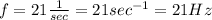 f = 21 \frac{1}{sec} = 21 sec^{-1} = 21 Hz