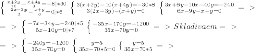 \left \{ {\frac{x+2y}{10}-\frac{x+4y}{3}=-8|*30} \atop {\frac{2x-3y}{2}-\frac{x+y}{6}=0|*6}} \right. \left \{ {3(x+2y)-10(x+4y)=-30*8} \atop {3(2x-3y)-(x+y)=0} \right.\left \{ {3x+6y-10x-40y=-240} \atop {6x-9y-x-y=0} \right.=\ \textgreater \ \\\\=\ \textgreater \ \left \{ {{-7x-34y=-240|*5} \atop {5x-10y=0|*7}} \right. \left \{ {{-35x-170y=-1200} \atop {35x-70y=0}} \right. =\ \textgreater \ Skladivaem=\ \textgreater \ \\\\=\ \textgreater \ \left \{ {{-240y=-1200} \atop {35x-70y=0}} \right.\left \{ {{y=5} \atop {35x-70*5=0}} \right.\left \{ {{y=5} \atop {35x=70*5}} \right.=\ \textgreater \