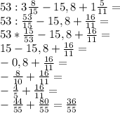 53:3\frac{8}{15}-15,8+1\frac{5}{11}=\\53:\frac{53}{15}-15,8+\frac{16}{11}=\\53*\frac{15}{53}-15,8+\frac{16}{11}=\\15-15,8+\frac{16}{11}=\\-0,8+\frac{16}{11}=\\-\frac{8}{10}+\frac{16}{11}=\\-\frac{4}{5}+\frac{16}{11}=\\-\frac{44}{55}+\frac{80}{55}=\frac{36}{55}